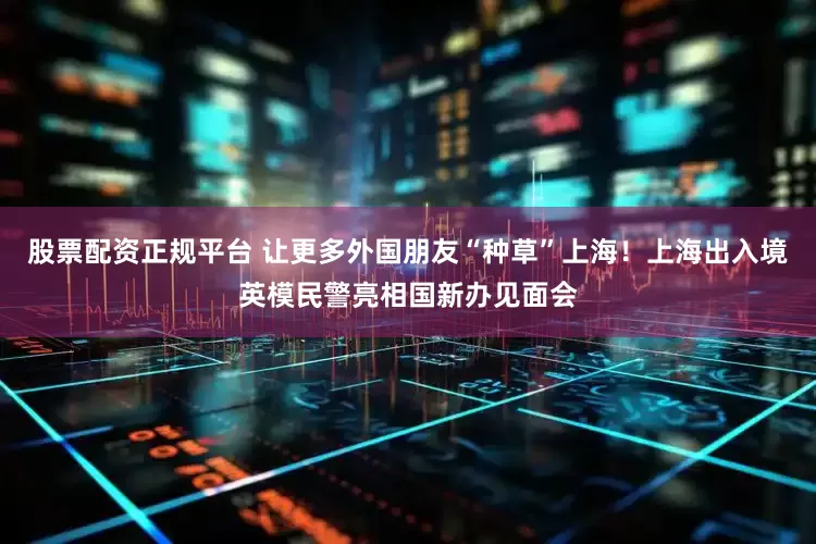 股票配资正规平台 让更多外国朋友“种草”上海！上海出入境英模民警亮相国新办见面会