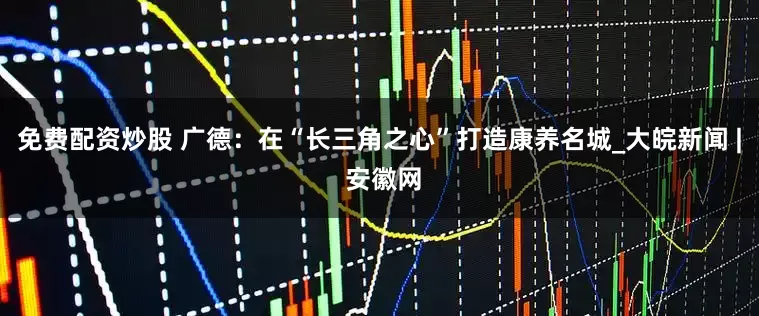 免费配资炒股 广德：在“长三角之心”打造康养名城_大皖新闻 | 安徽网