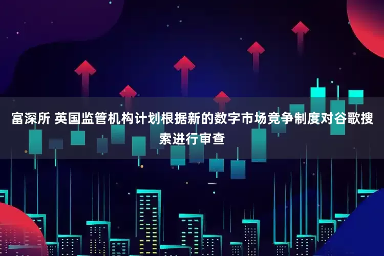 富深所 英国监管机构计划根据新的数字市场竞争制度对谷歌搜索进行审查
