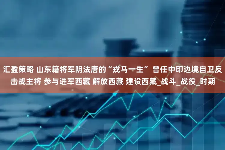 汇盈策略 山东籍将军阴法唐的“戎马一生” 曾任中印边境自卫反击战主将 参与进军西藏 解放西藏 建设西藏_战斗_战役_时期