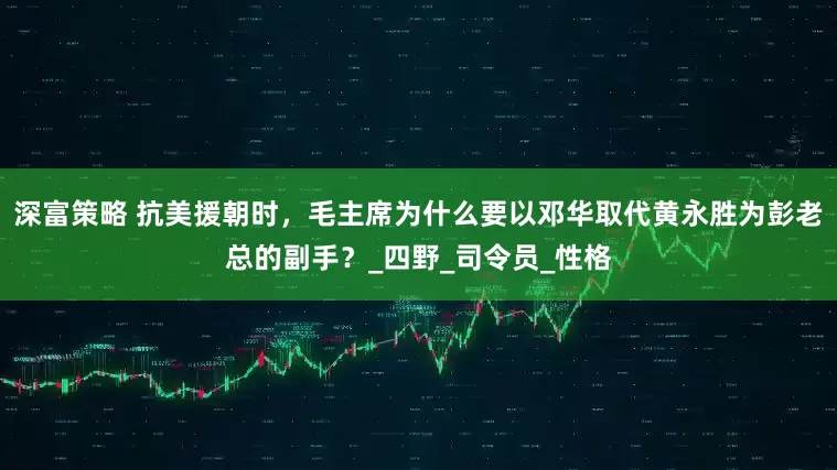 深富策略 抗美援朝时，毛主席为什么要以邓华取代黄永胜为彭老总的副手？_四野_司令员_性格