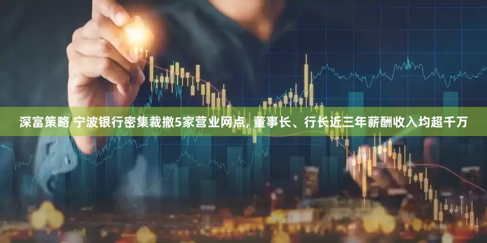深富策略 宁波银行密集裁撤5家营业网点, 董事长、行长近三年薪酬收入均超千万