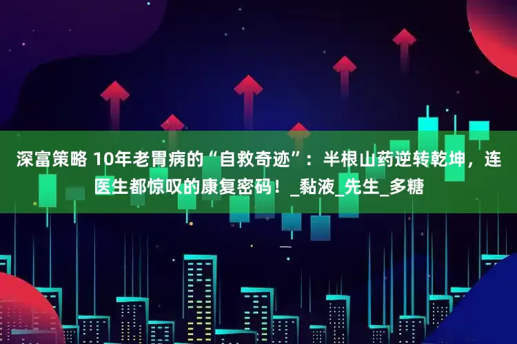 深富策略 10年老胃病的“自救奇迹”：半根山药逆转乾坤，连医生都惊叹的康复密码！_黏液_先生_多糖