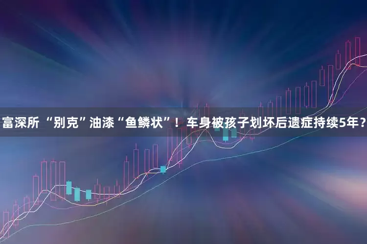 富深所 “别克”油漆“鱼鳞状”！车身被孩子划坏后遗症持续5年？
