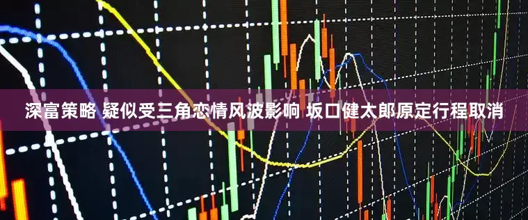 深富策略 疑似受三角恋情风波影响 坂口健太郎原定行程取消