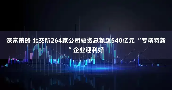 深富策略 北交所264家公司融资总额超540亿元 “专精特新”企业迎利好