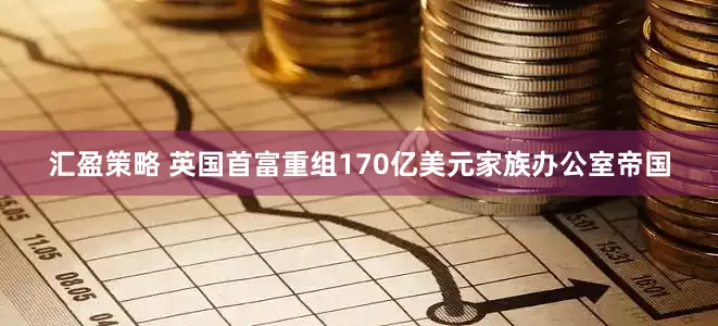汇盈策略 英国首富重组170亿美元家族办公室帝国