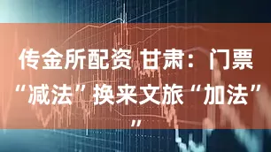 传金所配资 甘肃：门票“减法”换来文旅“加法”