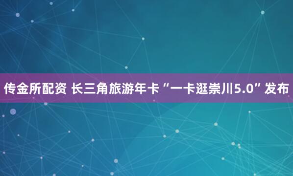 传金所配资 长三角旅游年卡“一卡逛崇川5.0”发布