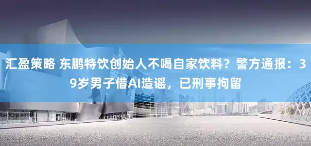 汇盈策略 东鹏特饮创始人不喝自家饮料？警方通报：39岁男子借AI造谣，已刑事拘留